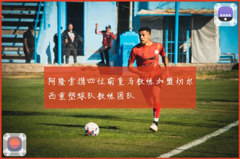 阿隆索携四位前皇马教练加盟切尔西重塑球队教练团队