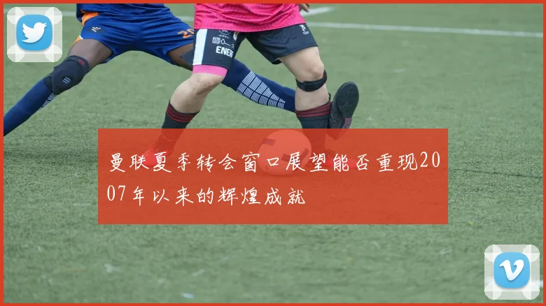 曼联夏季转会窗口展望能否重现2007年以来的辉煌成就