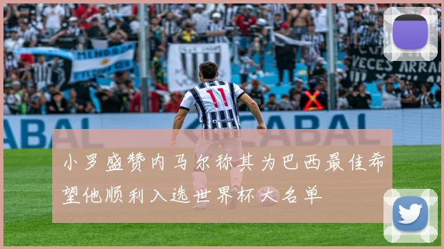 小罗盛赞内马尔称其为巴西最佳希望他顺利入选世界杯大名单