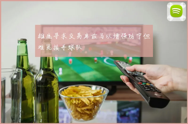 雄鹿寻求交易库兹马以增强防守但难觅接手球队
