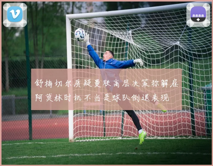 舒梅切尔质疑曼联高层决策称解雇阿莫林时机不当是球队倒退表现