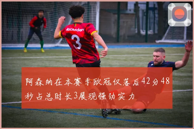 阿森纳在本赛季欧冠仅落后42分48秒占总时长3展现强劲实力