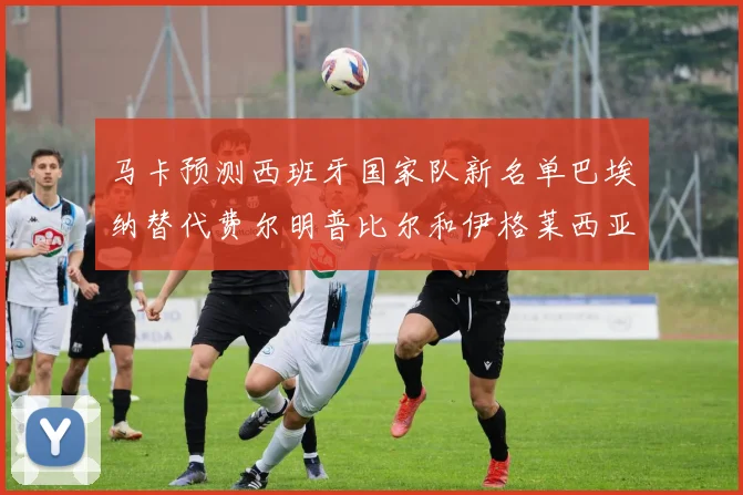 马卡预测西班牙国家队新名单巴埃纳替代费尔明普比尔和伊格莱西亚斯入选