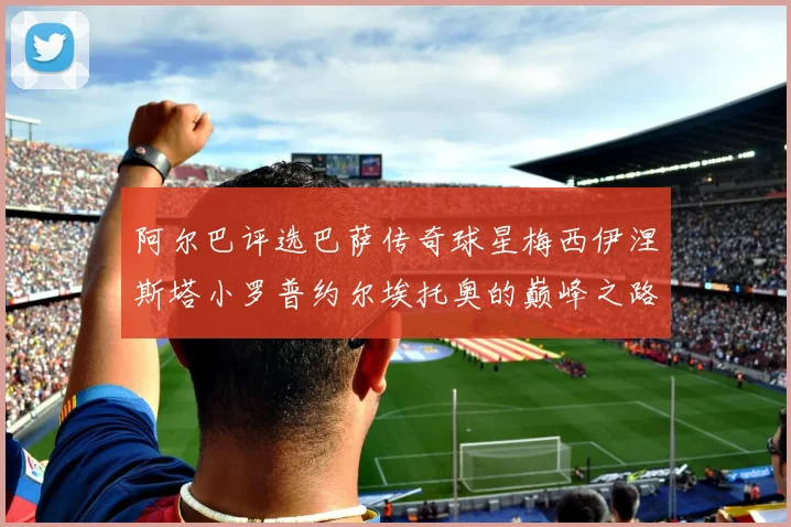 阿尔巴评选巴萨传奇球星梅西伊涅斯塔小罗普约尔埃托奥的巅峰之路