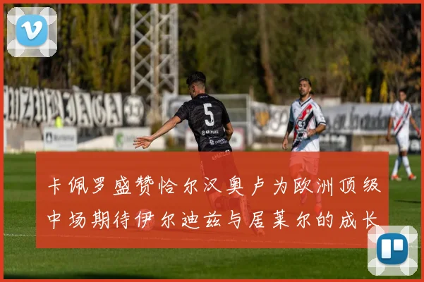 卡佩罗盛赞恰尔汉奥卢为欧洲顶级中场期待伊尔迪兹与居莱尔的成长