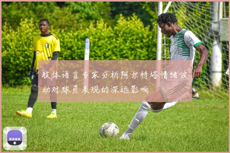 肢体语言专家分析阿尔特塔情绪波动对球员表现的深远影响