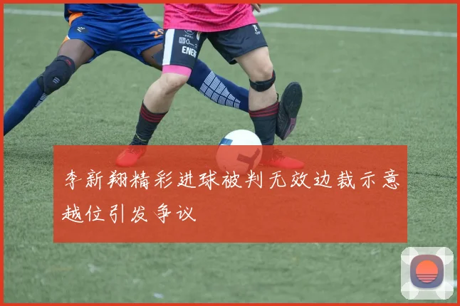 李新翔精彩进球被判无效边裁示意越位引发争议