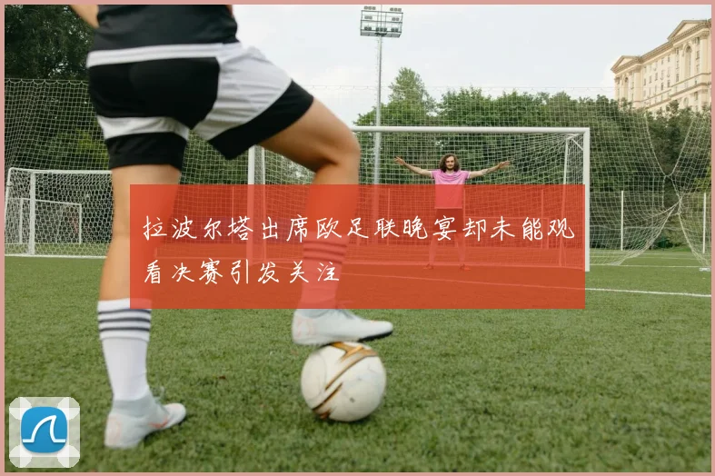拉波尔塔出席欧足联晚宴却未能观看决赛引发关注