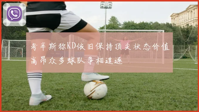 考辛斯称KD依旧保持顶尖状态价值高昂众多球队争相追逐