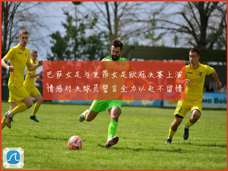 巴萨女足与里昂女足欧冠决赛上演情感对决球员誓言全力以赴不留情面