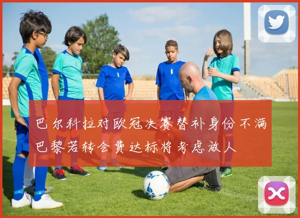 巴尔科拉对欧冠决赛替补身份不满巴黎若转会费达标将考虑放人
