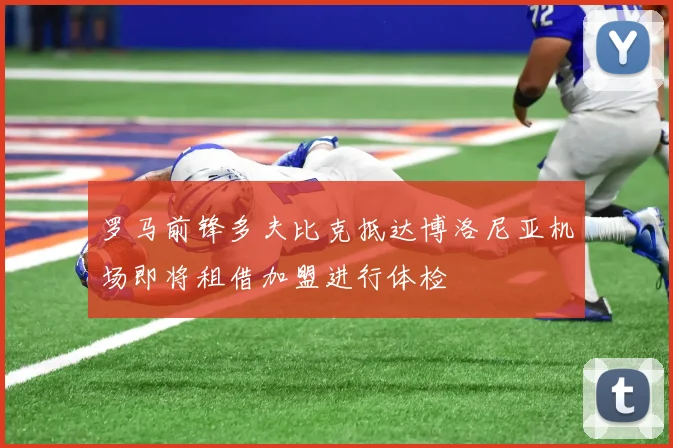 罗马前锋多夫比克抵达博洛尼亚机场即将租借加盟进行体检